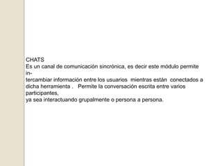 CHATSEs un canal de comunicación sincrónica, es decir este módulo permite in-tercambiar información entre los usuarios  mientras están  conectados adicha herramienta .   Permite la conversación escrita entre varios participantes, ya sea interactuando grupalmente o persona a persona.