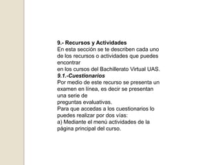 9.- Recursos y ActividadesEn esta sección se te describen cada uno de los recursos o actividades que puedes encontraren los cursos del Bachillerato Virtual UAS.9.1.-CuestionariosPor medio de este recurso se presenta un examen en línea, es decir se presentan una serie depreguntas evaluativas.Para que accedas a los cuestionarios lo puedes realizar por dos vías:a) Mediante el menú actividades de la página principal del curso.