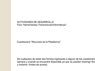 ACTIVIDADES DE DESARROLLOForo “Herramientas Transmisivas/Informáticas”Cuestionario “Recursos de la Plataforma”De cualquiera de estas dos formas ingresarás a alguno de los cuestionarios,siempre y cuando se encuentre disponible ya que se pueden restringir fechasy horarios  límites de acceso.