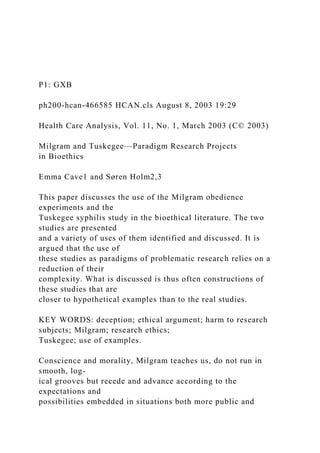 P1: GXB
ph200-hcan-466585 HCAN.cls August 8, 2003 19:29
Health Care Analysis, Vol. 11, No. 1, March 2003 (C© 2003)
Milgram and Tuskegee—Paradigm Research Projects
in Bioethics
Emma Cave1 and Søren Holm2,3
This paper discusses the use of the Milgram obedience
experiments and the
Tuskegee syphilis study in the bioethical literature. The two
studies are presented
and a variety of uses of them identified and discussed. It is
argued that the use of
these studies as paradigms of problematic research relies on a
reduction of their
complexity. What is discussed is thus often constructions of
these studies that are
closer to hypothetical examples than to the real studies.
KEY WORDS: deception; ethical argument; harm to research
subjects; Milgram; research ethics;
Tuskegee; use of examples.
Conscience and morality, Milgram teaches us, do not run in
smooth, log-
ical grooves but recede and advance according to the
expectations and
possibilities embedded in situations both more public and
 