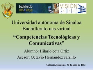 Universidad autónoma de Sinaloa
    Bachillerato uas virtual
“Competencias Tecnológicas y
     Comunicativas”
     Alumno: Hilario cota Ortiz
  Asesor: Octavio Hernández carrillo
                  Culiacán, Sinaloa a 30 de abril de 2012
 
