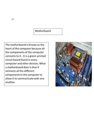 UK 
Motherboard 
The motherboard is known as the 
heart of the computer because all 
the components of the computer 
connects to it. It is a green printed 
circuit board found in every 
computer and other devices. What 
a motherboard does is that It 
connects all the different 
components in the computer to 
allow it to communicate with one 
another. 
 
