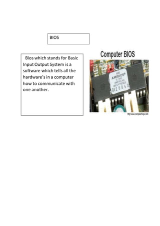 BIOS 
Bios which stands for Basic 
Input Output System is a 
software which tells all the 
hardware’s in a computer 
how to communicate with 
one another. 
 