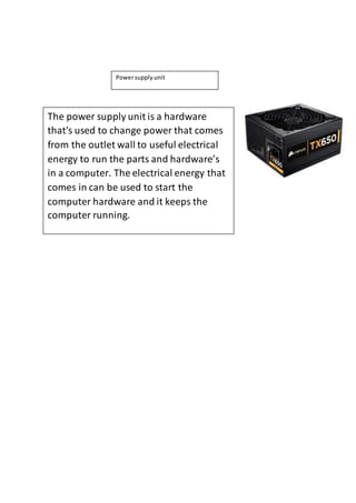 Power supply unit 
The power supply unit is a hardware 
that's used to change power that comes 
from the outlet wall to useful electrical 
energy to run the parts and hardware’s 
in a computer. The electrical energy that 
comes in can be used to start the 
computer hardware and it keeps the 
computer running. 
 