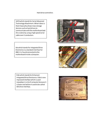 Hard drive controllers 
SATA which stands for Serial Advanced 
Technology Attachment. What it does is 
that it basically allows mass storage 
devices such as hard drives to 
communicate with the motherboard and 
this is done by using a high speed serial 
cable over 2 conductors. 
Ide which stands for Integrated Drive 
Electronics is a standard interface for 
IBM. It is found connected to the 
motherboard inside a computer. 
Eide which stands for Enhanced 
Integrated Drive Electronics. Eide is new 
improved interface which is used 
nowadays in a lot of computer because it 
is faster and before it used to be called 
IDE drive interface. 
 