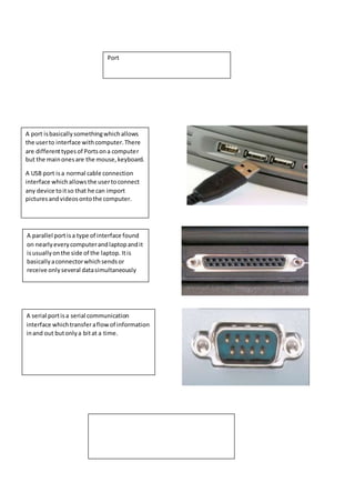 Port 
A port is basically something which allows 
the user to interface with computer. There 
are different types of Ports on a computer 
but the main ones are the mouse, keyboard. 
A USB port is a normal cable connection 
interface which allows the user to connect 
any device to it so that he can import 
pictures and videos onto the computer. 
A parallel port is a type of interface found 
on nearly every computer and laptop and it 
is usually on the side of the laptop. It is 
basically a connector which sends or 
receive only several data simultaneously 
A serial port is a serial communication 
interface which transfer a flow of information 
in and out but only a bit at a time. 
 