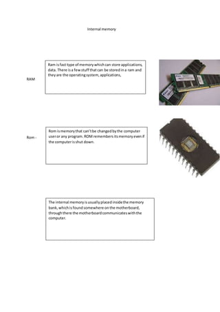 Internal memory 
RAM 
Rom - 
Ram is fast type of memory which can store applications, 
data. There is a few stuff that can be stored in a ram and 
they are the operating system, applications, 
Rom is memory that can’t be changed by the computer 
user or any program. ROM remembers its memory even if 
the computer is shut down. 
The internal memory is usually placed inside the memory 
bank, which is found somewhere on the motherboard, 
through there the motherboard communicates with the 
computer. 
 