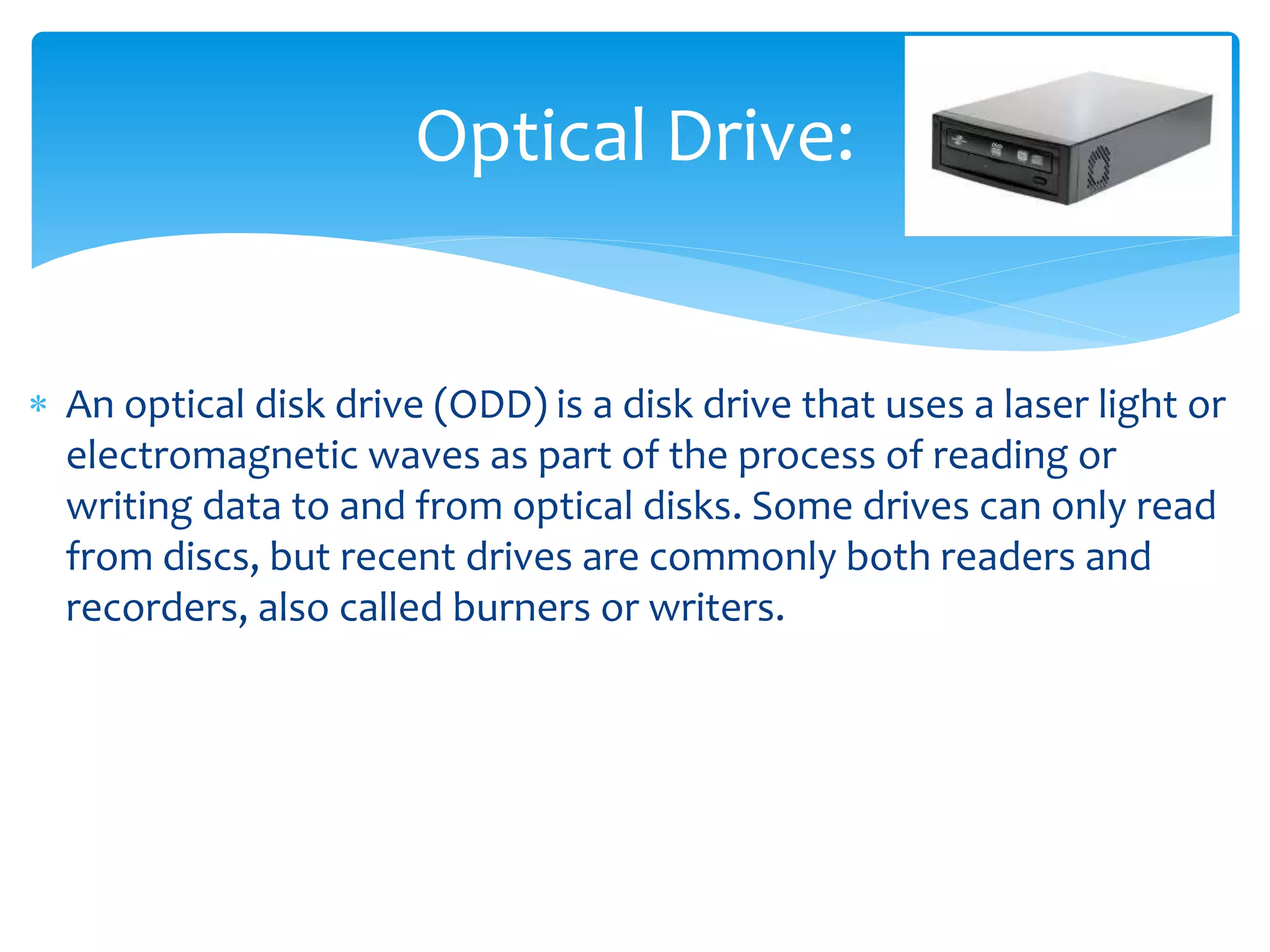  An optical disk drive (ODD) is a disk drive that uses a laser light or
electromagnetic waves as part of the process of reading or
writing data to and from optical disks. Some drives can only read
from discs, but recent drives are commonly both readers and
recorders, also called burners or writers.
Optical Drive:
 