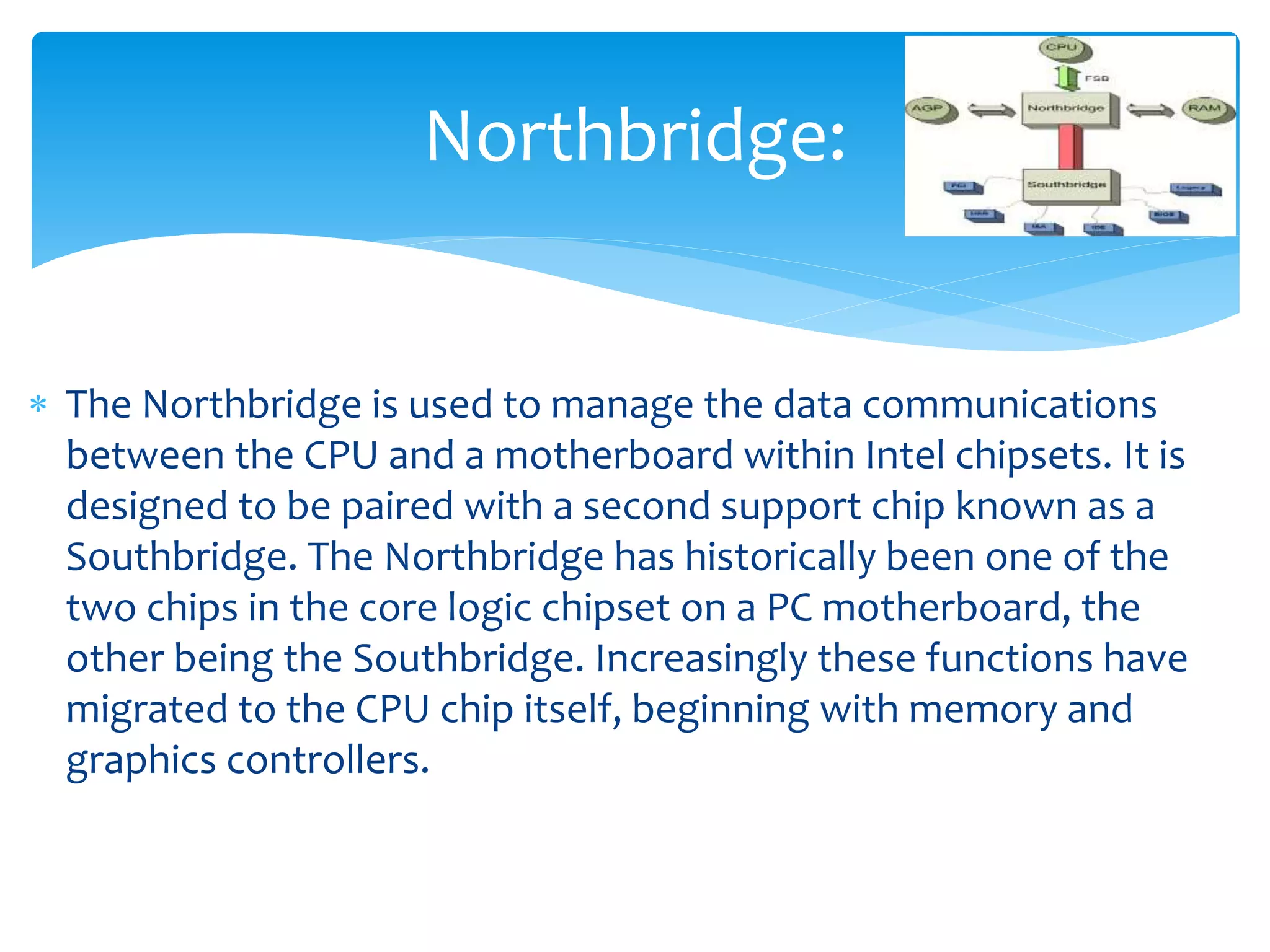  The Northbridge is used to manage the data communications
between the CPU and a motherboard within Intel chipsets. It is
designed to be paired with a second support chip known as a
Southbridge. The Northbridge has historically been one of the
two chips in the core logic chipset on a PC motherboard, the
other being the Southbridge. Increasingly these functions have
migrated to the CPU chip itself, beginning with memory and
graphics controllers.
Northbridge:
 