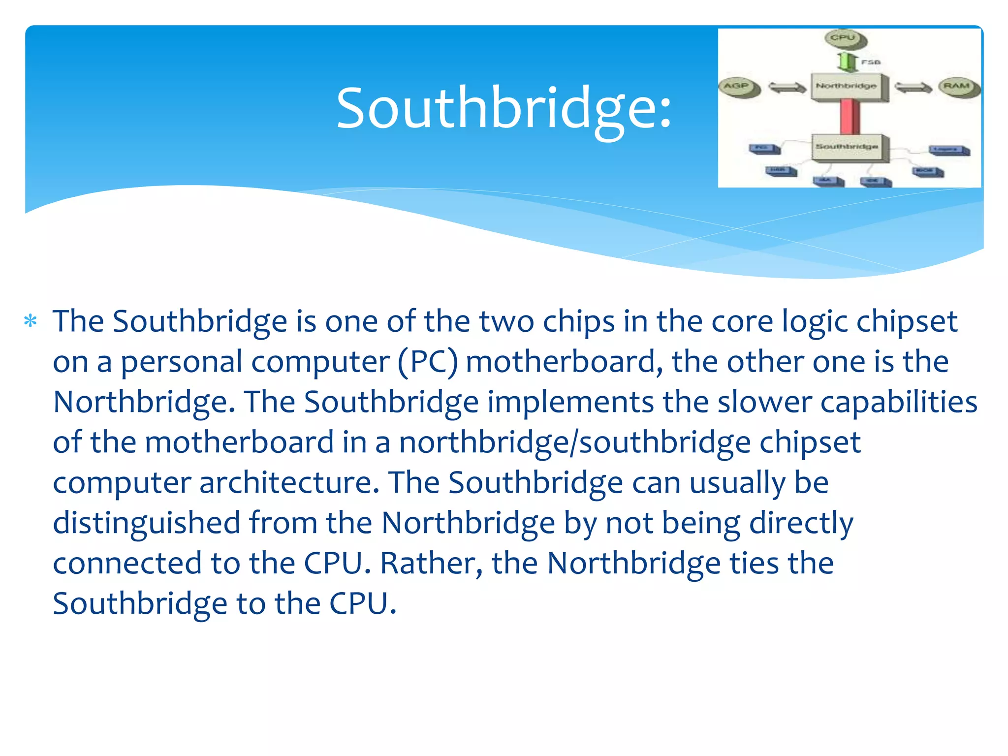  The Southbridge is one of the two chips in the core logic chipset
on a personal computer (PC) motherboard, the other one is the
Northbridge. The Southbridge implements the slower capabilities
of the motherboard in a northbridge/southbridge chipset
computer architecture. The Southbridge can usually be
distinguished from the Northbridge by not being directly
connected to the CPU. Rather, the Northbridge ties the
Southbridge to the CPU.
Southbridge:
 