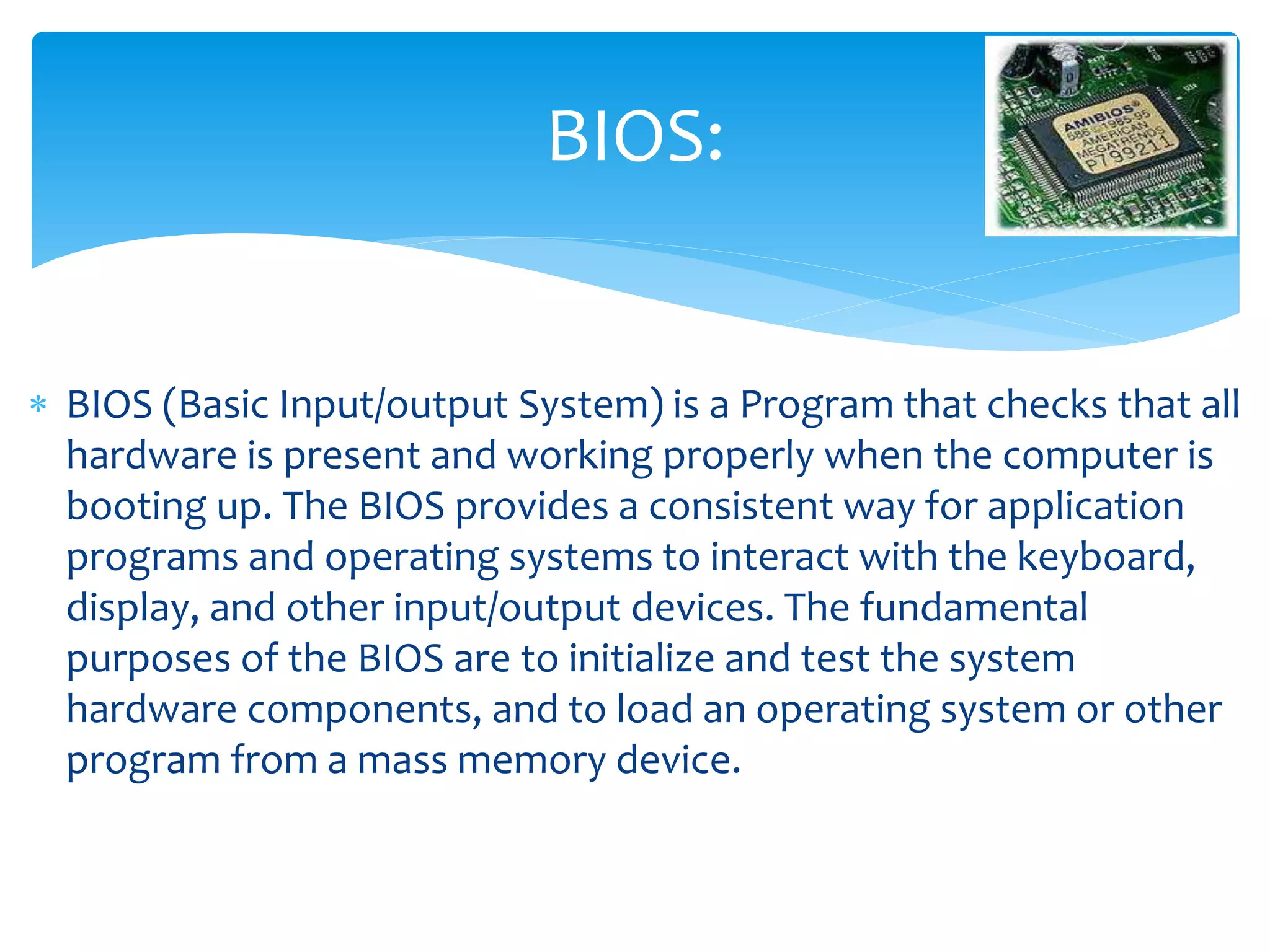  BIOS (Basic Input/output System) is a Program that checks that all
hardware is present and working properly when the computer is
booting up. The BIOS provides a consistent way for application
programs and operating systems to interact with the keyboard,
display, and other input/output devices. The fundamental
purposes of the BIOS are to initialize and test the system
hardware components, and to load an operating system or other
program from a mass memory device.
BIOS:
 