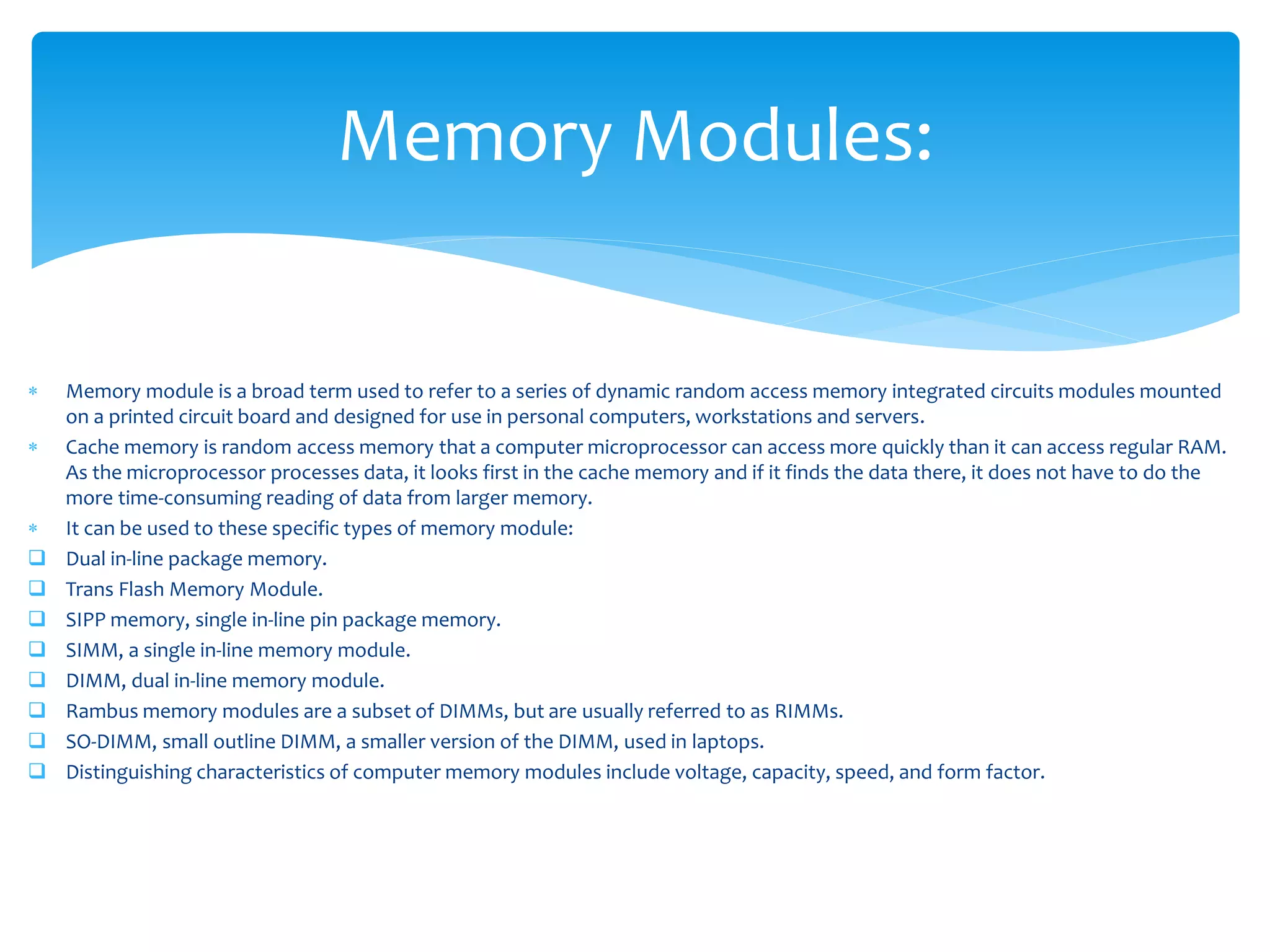  Memory module is a broad term used to refer to a series of dynamic random access memory integrated circuits modules mounted
on a printed circuit board and designed for use in personal computers, workstations and servers.
 Cache memory is random access memory that a computer microprocessor can access more quickly than it can access regular RAM.
As the microprocessor processes data, it looks first in the cache memory and if it finds the data there, it does not have to do the
more time-consuming reading of data from larger memory.
 It can be used to these specific types of memory module:
 Dual in-line package memory.
 Trans Flash Memory Module.
 SIPP memory, single in-line pin package memory.
 SIMM, a single in-line memory module.
 DIMM, dual in-line memory module.
 Rambus memory modules are a subset of DIMMs, but are usually referred to as RIMMs.
 SO-DIMM, small outline DIMM, a smaller version of the DIMM, used in laptops.
 Distinguishing characteristics of computer memory modules include voltage, capacity, speed, and form factor.
Memory Modules:
 