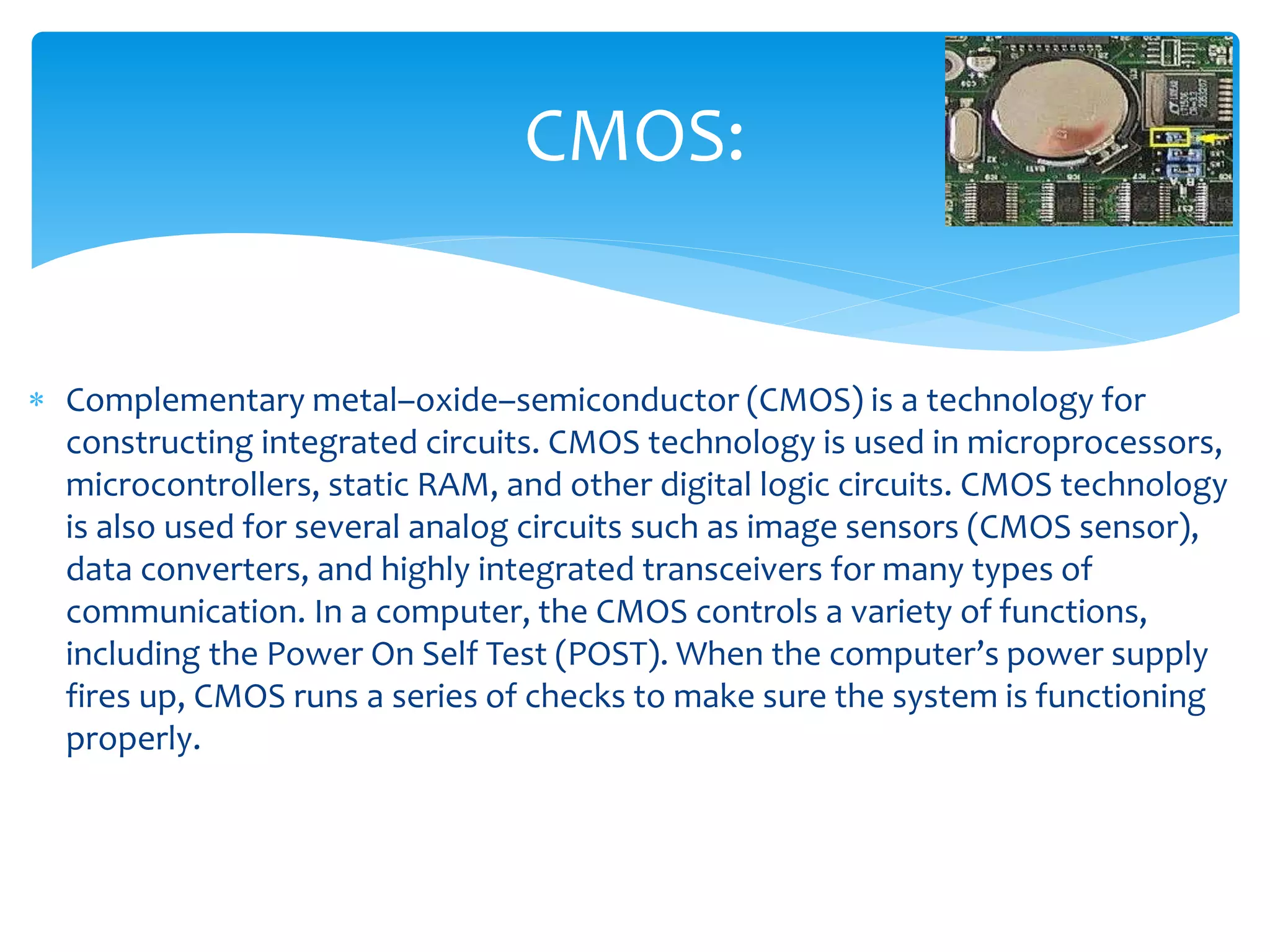  Complementary metal–oxide–semiconductor (CMOS) is a technology for
constructing integrated circuits. CMOS technology is used in microprocessors,
microcontrollers, static RAM, and other digital logic circuits. CMOS technology
is also used for several analog circuits such as image sensors (CMOS sensor),
data converters, and highly integrated transceivers for many types of
communication. In a computer, the CMOS controls a variety of functions,
including the Power On Self Test (POST). When the computer’s power supply
fires up, CMOS runs a series of checks to make sure the system is functioning
properly.
CMOS:
 
