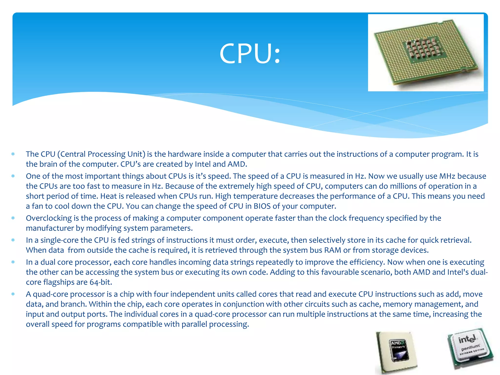  The CPU (Central Processing Unit) is the hardware inside a computer that carries out the instructions of a computer program. It is
the brain of the computer. CPU’s are created by Intel and AMD.
 One of the most important things about CPUs is it’s speed. The speed of a CPU is measured in Hz. Now we usually use MHz because
the CPUs are too fast to measure in Hz. Because of the extremely high speed of CPU, computers can do millions of operation in a
short period of time. Heat is released when CPUs run. High temperature decreases the performance of a CPU. This means you need
a fan to cool down the CPU. You can change the speed of CPU in BIOS of your computer.
 Overclocking is the process of making a computer component operate faster than the clock frequency specified by the
manufacturer by modifying system parameters.
 In a single-core the CPU is fed strings of instructions it must order, execute, then selectively store in its cache for quick retrieval.
When data from outside the cache is required, it is retrieved through the system bus RAM or from storage devices.
 In a dual core processor, each core handles incoming data strings repeatedly to improve the efficiency. Now when one is executing
the other can be accessing the system bus or executing its own code. Adding to this favourable scenario, both AMD and Intel's dual-
core flagships are 64-bit.
 A quad-core processor is a chip with four independent units called cores that read and execute CPU instructions such as add, move
data, and branch. Within the chip, each core operates in conjunction with other circuits such as cache, memory management, and
input and output ports. The individual cores in a quad-core processor can run multiple instructions at the same time, increasing the
overall speed for programs compatible with parallel processing.
CPU:
 