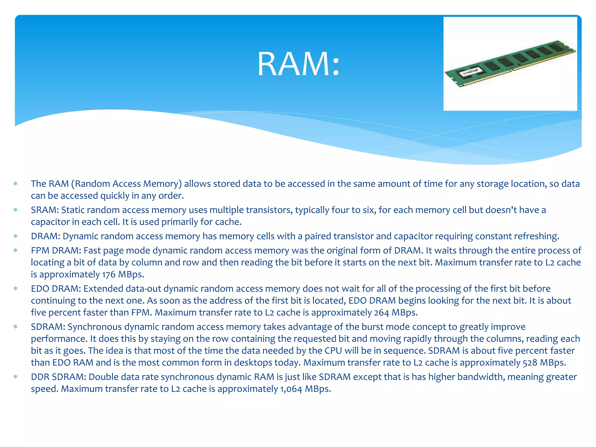  The RAM (Random Access Memory) allows stored data to be accessed in the same amount of time for any storage location, so data
can be accessed quickly in any order.
 SRAM: Static random access memory uses multiple transistors, typically four to six, for each memory cell but doesn't have a
capacitor in each cell. It is used primarily for cache.
 DRAM: Dynamic random access memory has memory cells with a paired transistor and capacitor requiring constant refreshing.
 FPM DRAM: Fast page mode dynamic random access memory was the original form of DRAM. It waits through the entire process of
locating a bit of data by column and row and then reading the bit before it starts on the next bit. Maximum transfer rate to L2 cache
is approximately 176 MBps.
 EDO DRAM: Extended data-out dynamic random access memory does not wait for all of the processing of the first bit before
continuing to the next one. As soon as the address of the first bit is located, EDO DRAM begins looking for the next bit. It is about
five percent faster than FPM. Maximum transfer rate to L2 cache is approximately 264 MBps.
 SDRAM: Synchronous dynamic random access memory takes advantage of the burst mode concept to greatly improve
performance. It does this by staying on the row containing the requested bit and moving rapidly through the columns, reading each
bit as it goes. The idea is that most of the time the data needed by the CPU will be in sequence. SDRAM is about five percent faster
than EDO RAM and is the most common form in desktops today. Maximum transfer rate to L2 cache is approximately 528 MBps.
 DDR SDRAM: Double data rate synchronous dynamic RAM is just like SDRAM except that is has higher bandwidth, meaning greater
speed. Maximum transfer rate to L2 cache is approximately 1,064 MBps.
RAM:
 