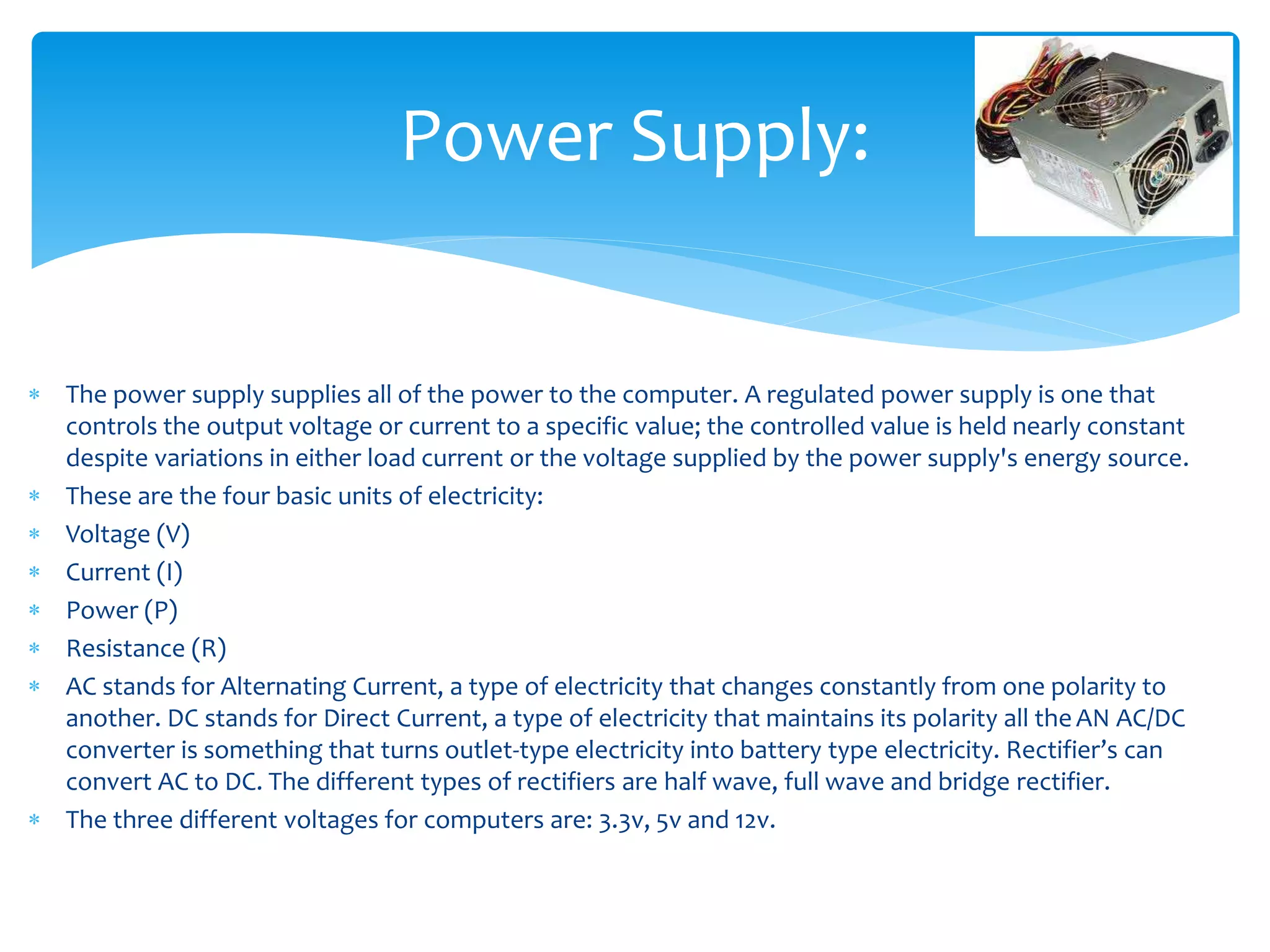  The power supply supplies all of the power to the computer. A regulated power supply is one that
controls the output voltage or current to a specific value; the controlled value is held nearly constant
despite variations in either load current or the voltage supplied by the power supply's energy source.
 These are the four basic units of electricity:
 Voltage (V)
 Current (I)
 Power (P)
 Resistance (R)
 AC stands for Alternating Current, a type of electricity that changes constantly from one polarity to
another. DC stands for Direct Current, a type of electricity that maintains its polarity all theAN AC/DC
converter is something that turns outlet-type electricity into battery type electricity. Rectifier’s can
convert AC to DC. The different types of rectifiers are half wave, full wave and bridge rectifier.
 The three different voltages for computers are: 3.3v, 5v and 12v.
Power Supply:
 