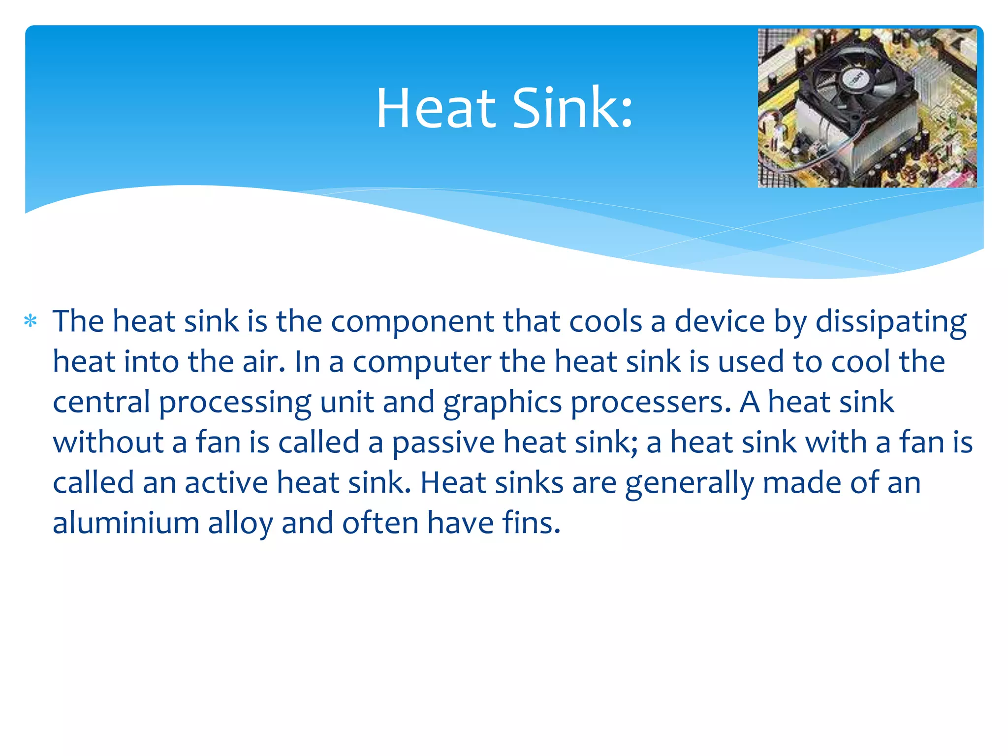  The heat sink is the component that cools a device by dissipating
heat into the air. In a computer the heat sink is used to cool the
central processing unit and graphics processers. A heat sink
without a fan is called a passive heat sink; a heat sink with a fan is
called an active heat sink. Heat sinks are generally made of an
aluminium alloy and often have fins.
Heat Sink:
 