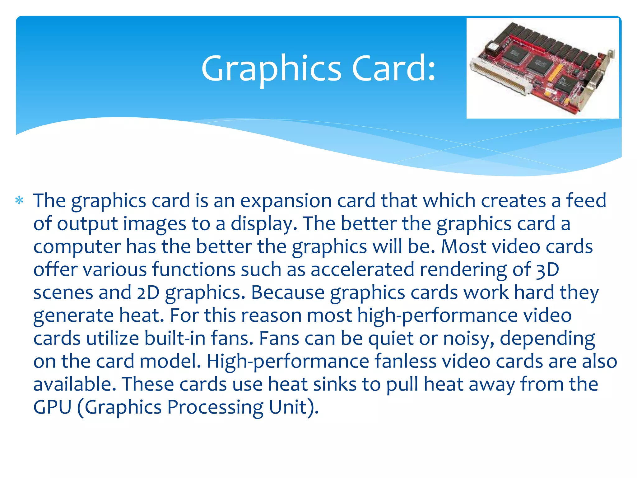  The graphics card is an expansion card that which creates a feed
of output images to a display. The better the graphics card a
computer has the better the graphics will be. Most video cards
offer various functions such as accelerated rendering of 3D
scenes and 2D graphics. Because graphics cards work hard they
generate heat. For this reason most high-performance video
cards utilize built-in fans. Fans can be quiet or noisy, depending
on the card model. High-performance fanless video cards are also
available. These cards use heat sinks to pull heat away from the
GPU (Graphics Processing Unit).
Graphics Card:
 