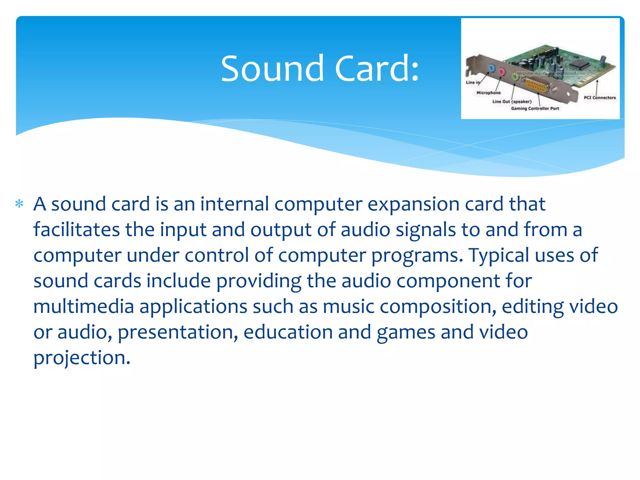  A sound card is an internal computer expansion card that
facilitates the input and output of audio signals to and from a
computer under control of computer programs. Typical uses of
sound cards include providing the audio component for
multimedia applications such as music composition, editing video
or audio, presentation, education and games and video
projection.
Sound Card:
 