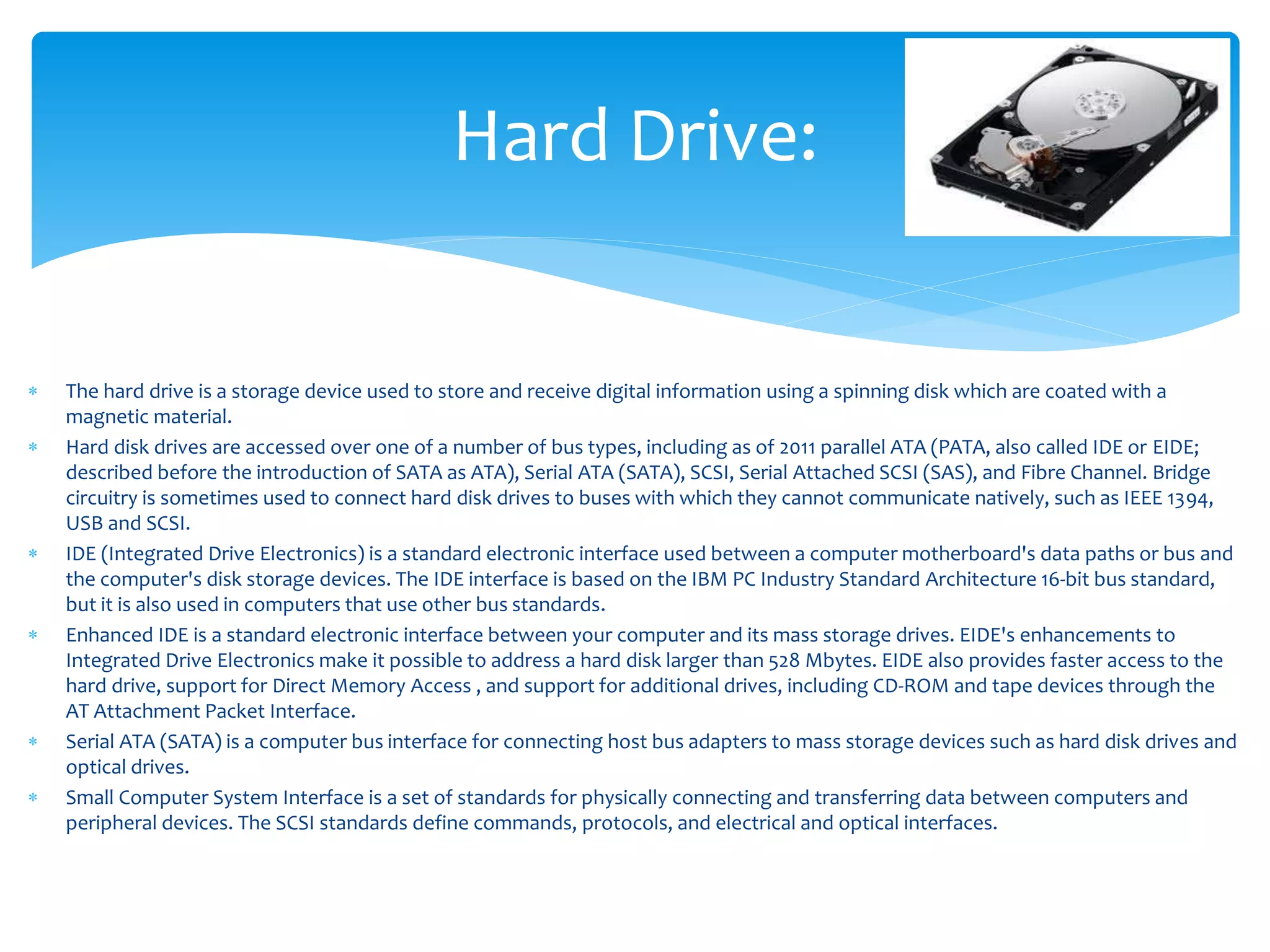  The hard drive is a storage device used to store and receive digital information using a spinning disk which are coated with a
magnetic material.
 Hard disk drives are accessed over one of a number of bus types, including as of 2011 parallel ATA (PATA, also called IDE or EIDE;
described before the introduction of SATA as ATA), Serial ATA (SATA), SCSI, Serial Attached SCSI (SAS), and Fibre Channel. Bridge
circuitry is sometimes used to connect hard disk drives to buses with which they cannot communicate natively, such as IEEE 1394,
USB and SCSI.
 IDE (Integrated Drive Electronics) is a standard electronic interface used between a computer motherboard's data paths or bus and
the computer's disk storage devices. The IDE interface is based on the IBM PC Industry Standard Architecture 16-bit bus standard,
but it is also used in computers that use other bus standards.
 Enhanced IDE is a standard electronic interface between your computer and its mass storage drives. EIDE's enhancements to
Integrated Drive Electronics make it possible to address a hard disk larger than 528 Mbytes. EIDE also provides faster access to the
hard drive, support for Direct Memory Access , and support for additional drives, including CD-ROM and tape devices through the
AT Attachment Packet Interface.
 Serial ATA (SATA) is a computer bus interface for connecting host bus adapters to mass storage devices such as hard disk drives and
optical drives.
 Small Computer System Interface is a set of standards for physically connecting and transferring data between computers and
peripheral devices. The SCSI standards define commands, protocols, and electrical and optical interfaces.
Hard Drive:
 