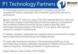   © Copyright P1 Technology Partners 2010 P1 Technology Partners is an international IT consulting, support and development company operating in the commercial, government and not for profit sectors.  Based in Norfolk, P1 exists as a team of the UK’s brightest Business minds and IT elite whose degree of specialist skill and technical capacity is unsurpassed. With a network of offices around the UK and a team of over fifty cross-technology developers based in The Ukraine, P1 are able to offer specialist solutions to complex IT assignments. P1 designs, develops, implements and supports solutions cemented from market leading applications and technology from leading vendors.  P1 apply agile development practices in the leadership and delivery of key technology areas including: Application Development, Mobile working solutions, systems integration, consulting and flexible IT support services.  Alistair Atkinson, Head of Sales, 07917519203. 