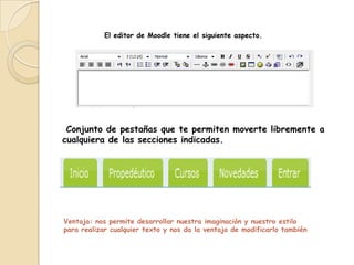 El editor de Moodle tiene el siguiente aspecto.




 Conjunto de pestañas que te permiten moverte libremente a
cualquiera de las secciones indicadas.




Ventaja: nos permite desarrollar nuestra imaginación y nuestro estilo
para realizar cualquier texto y nos da la ventaja de modificarlo también
 