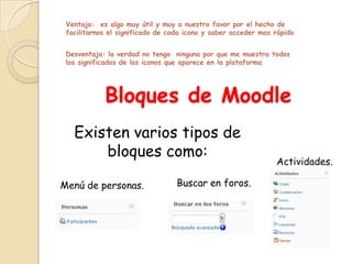 Ventaja: es algo muy útil y muy a nuestro favor por el hecho de
 facilitarnos el significado de cada icono y saber acceder mas rápido


 Desventaja: la verdad no tengo ninguna por que me muestra todos
 los significados de los iconos que aparece en la plataforma




            Bloques de Moodle
   Existen varios tipos de
       bloques como:
                                                               Actividades.

Menú de personas.                 Buscar en foros.
 