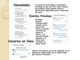 Novedades.        La función de este bloque es mantenerte
                     informado ya que este Foro suele utilizarse
                     para publicar todas aquellas noticias o
                     instrucciones importantes para el desarrollo
                     del curso.

              Eventos Próximos
                     El bloque
                     Eventos
                     Próximos puede
                     contener varios
                     enlaces que
                     llevan a la propia
                     actividad que
                     genera el
                     evento, a la
                     Vista de Eventos
                     próximos y un
                     enlace para
Usuarios en línea.   introducir un
                     Nuevo evento.



                Muestra los usuarios que se han conectado en un
                período de tiempo fijado por el Administrador
                (por defecto 5 minutos).
 