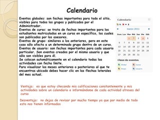 Calendario
Eventos globales: son fechas importantes para todo el sitio,
visibles para todos los grupos y publicados por el
Administrador.
Eventos de curso: se trata de fechas importantes para los
estudiantes matriculados en un curso en específico, los cuales
son publicados por los asesores.
Eventos de grupo: similares a los anteriores, pero en este
caso sólo afecta a un determinado grupo dentro de un curso.
Eventos de usuario: son fechas importantes para cada usuario
particular. Son eventos creados por el mismo usuario y que
sólo son visibles para él.
Se colocan automáticamente en el calendario todas las
actividades con fecha límite.
Para visualizar los meses anteriores o posteriores al que te
encuentras ubicado debes hacer clic en las flechas laterales
del mes actual.


Ventaja: es que estoy checando mis calificaciones constantemente y mis
actividades sobre un calendario e informándome de cada actividad atreves del
curso

Desventaja: no dejas de revisar por mucho tiempo ya que por medio de todo
esto nos tienen informados
 
