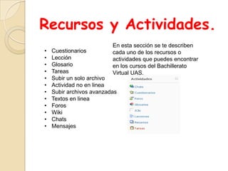 Recursos y Actividades.
                          En esta sección se te describen
•   Cuestionarios         cada uno de los recursos o
•   Lección               actividades que puedes encontrar
•   Glosario              en los cursos del Bachillerato
•   Tareas                Virtual UAS.
•   Subir un solo archivo
•   Actividad no en linea
•   Subir archivos avanzadas
•   Textos en linea
•   Foros
•   Wiki
•   Chats
•   Mensajes
 