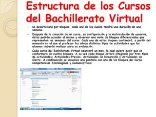 Estructura de los Cursos
del Bachillerato Virtual
   se desarrollará por bloques, cada uno de los cuales tendrá una duración de una
    semana.
   Después de la creación de un curso, su configuración y la matriculación de usuarios,
    éstos podrán acceder al mismo y observar una serie de bloques diferenciados que
    representan las semanas del curso. Cada uno de estos bloques contendrá, a partir del
    momento en el que el profesor las añada distintos tipos de actividades que los
    alumnos deberán realizar para su evaluación.
   Cada curso del Bachillerato Virtual abarcará un mes, lo cual quiere decir que se
    conformará de cuatro bloques. A su vez cada bloque estará integrado por tres tipos
    de actividades: Actividades Previas, Actividades de Desarrollo y Actividades de
    Cierre. A continuación se visualiza una pantalla con uno de los bloques del Curso
    Competencias Tecnológicas y Comunicativas:
 