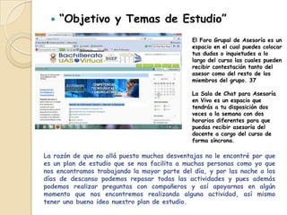    “Objetivo y Temas de Estudio”
                                              El Foro Grupal de Asesoría es un
                                              espacio en el cual puedes colocar
                                              tus dudas o inquietudes a lo
                                              largo del curso las cuales pueden
                                              recibir contestación tanto del
                                              asesor como del resto de los
                                              miembros del grupo. 37

                                              La Sala de Chat para Asesoría
                                              en Vivo es un espacio que
                                              tendrás a tu disposición dos
                                              veces a la semana con dos
                                              horarios diferentes para que
                                              puedas recibir asesoría del
                                              docente a cargo del curso de
                                              forma síncrona.

La razón de que no allá puesto muchas desventajas no le encontré por que
es un plan de estudio que se nos facilita a muchas personas como yo que
nos encontramos trabajando la mayor parte del día, y por las noche o los
días de descanso podemos repasar todas las actividades y pues además
podemos realizar preguntas con compañeros y así apoyarnos en algún
momento que nos encontremos realizando alguna actividad, así mismo
tener una buena idea nuestro plan de estudio.
 