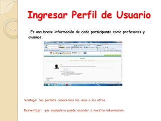 Ingresar Perfil de Usuario
   Es una breve información de cada participante como profesores y
  alumnos.




Ventaja: nos permite conocernos los unos a los otros.


Desventaja: que cualquiera puede acceder a nuestra información.
 