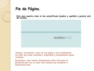 Pie de Página.
 Esta zona muestra cómo te has autentificado (nombre y apellido) y permite salir
 del sistema.




Ventaja: nos permite pasar de una pagina a otra visiblemente
sin tener que andar buscando y explorando y haciéndonoslo menos
tardeado
Desventaja: tener mucho conocimientos sobre ellos para no
perdernos pero eso es como todo tenemos que estudiarlo y
memorizarlo bien.
 