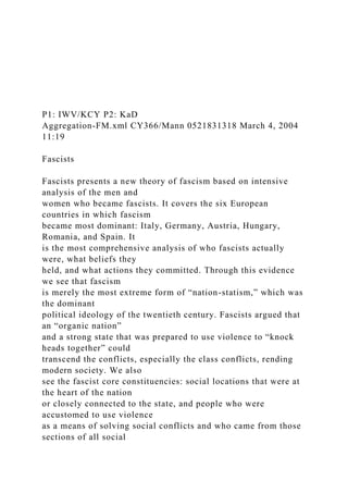 P1: IWV/KCY P2: KaD
Aggregation-FM.xml CY366/Mann 0521831318 March 4, 2004
11:19
Fascists
Fascists presents a new theory of fascism based on intensive
analysis of the men and
women who became fascists. It covers the six European
countries in which fascism
became most dominant: Italy, Germany, Austria, Hungary,
Romania, and Spain. It
is the most comprehensive analysis of who fascists actually
were, what beliefs they
held, and what actions they committed. Through this evidence
we see that fascism
is merely the most extreme form of “nation-statism,” which was
the dominant
political ideology of the twentieth century. Fascists argued that
an “organic nation”
and a strong state that was prepared to use violence to “knock
heads together” could
transcend the conflicts, especially the class conflicts, rending
modern society. We also
see the fascist core constituencies: social locations that were at
the heart of the nation
or closely connected to the state, and people who were
accustomed to use violence
as a means of solving social conflicts and who came from those
sections of all social
 
