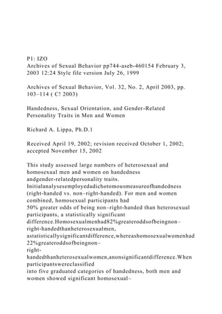 P1: IZO
Archives of Sexual Behavior pp744-aseb-460154 February 3,
2003 12:24 Style file version July 26, 1999
Archives of Sexual Behavior, Vol. 32, No. 2, April 2003, pp.
103–114 ( C! 2003)
Handedness, Sexual Orientation, and Gender-Related
Personality Traits in Men and Women
Richard A. Lippa, Ph.D.1
Received April 19, 2002; revision received October 1, 2002;
accepted November 15, 2002
This study assessed large numbers of heterosexual and
homosexual men and women on handedness
andgender-relatedpersonality traits.
Initialanalysesemployedadichotomousmeasureofhandedness
(right-handed vs. non–right-handed). For men and women
combined, homosexual participants had
50% greater odds of being non–right-handed than heterosexual
participants, a statistically significant
difference.Homosexualmenhad82%greateroddsofbeingnon–
right-handedthanheterosexualmen,
astatisticallysignificantdifference,whereashomosexualwomenhad
22%greateroddsofbeingnon–
right-
handedthanheterosexualwomen,anonsignificantdifference.When
participantswereclassified
into five graduated categories of handedness, both men and
women showed significant homosexual–
 