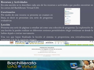 Recursos y Actividades
En esta sección se te describen cada uno de los recursos o actividades que puedes encontrar en
los cursos del Bachillerato Virtual UAS.
Cuestionarios
Por medio de este recurso se presenta un examen en
línea, es decir se presentan una serie de preguntas
evaluativas.
Lección
Presenta una serie de páginas a estudiar así como una colección de preguntas. La exploración de
una lección la puedes realizar en diferentes sesiones permitiéndote elegir continuar en donde la
habías dejado o iniciar nuevamente.
Una vez que hayas finalizado la lección el sistema te proporciona una retroalimentación,
semejante a la de la siguiente imagen:
 