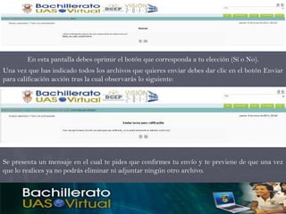 En esta pantalla debes oprimir el botón que corresponda a tu elección (Sí o No).
Una vez que has indicado todos los archivos que quieres enviar debes dar clic en el botón Enviar
para calificación acción tras la cual observarás lo siguiente:




Se presenta un mensaje en el cual te pides que confirmes tu envío y te previene de que una vez
que lo realices ya no podrás eliminar ni adjuntar ningún otro archivo.
 