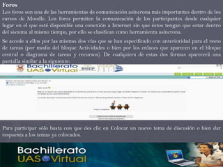 Foros
Los foros son una de las herramientas de comunicación asíncrona más importantes dentro de los
cursos de Moodle. Los foros permiten la comunicación de los participantes desde cualquier
lugar en el que esté disponible una conexión a Internet sin que éstos tengan que estar dentro
del sistema al mismo tiempo, por ello se clasifican como herramienta asíncrona.
Se accede a ellos por las mismas dos vías que se han especificado con anterioridad para el resto
de tareas (por medio del bloque Actividades o bien por los enlaces que aparecen en el bloque
central o diagrama de tareas y recursos). De cualquiera de estas dos formas aparecerá una
pantalla similar a la siguiente:




Para participar sólo basta con que des clic en Colocar un nuevo tema de discusión o bien dar
respuesta a los temas ya colocados.
 
