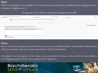 Wiki
Wiki es una página web editable en la cual el usuario puede hacer modificaciones (agregar texto,
introducir imágenes, etc.).
                    Al ingresar a una wiki se mostrará la siguiente pantalla




Chats
Es un canal de comunicación sincrónica, es decir este módulo permite intercambiar información
entre los usuarios mientras están conectados a dicha herramienta.

Al iniciar el uso de alguno de los chats, ya sea mediante el enlace en la sección de actividades o
en el diagrama general del curso, aparecerá lo siguiente:
 