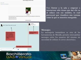 Para Entrar a la sala y empezar a
     interactuar sólo tienes que dar clic en
     el enlace con ese nombre, lo cual
     provocará que visualices una ventana
     como la que se muestra enseguida:




Mensajes
La mensajería instantánea es otra de las
herramientas de Moodle, permite intercambiar
mensajes entre los usuarios del sistema sin
necesidad de utilizar el correo electrónico.
 