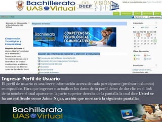 Ingresar Perfil de Usuario
El perfil de usuario es una breve información acerca de cada participante (profesor o alumno)
en específico. Para que ingreses o actualices los datos de tu perfil debes de dar clic en el link
de tu nombre el cual aparece en la parte superior derecha de la pantalla la cual dice Usted se
ha autentificado como Jaime Najar, acción que mostrará la siguiente pantalla:
 