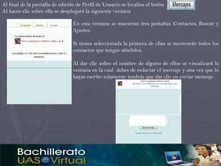 Al final de la pantalla de edición de Perfil de Usuario se localiza el botón .
Al hacer clic sobre ella se desplegará la siguiente ventana

                                 En esta ventana se muestran tres pestañas: Contactos, Buscar y
                                 Ajustes.

                                 Si tienes seleccionada la primera de ellas se mostrarán todos los
                                 contactos que tengas añadidos.

                                 Al dar clic sobre el nombre de alguno de ellos se visualizará la
                                 ventana en la cual debes de redactar el mensaje y una vez que lo
                                 hayas escrito solamente tendrás que dar clic en enviar mensaje.
 