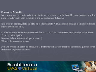 Cursos en Moodle
Los cursos son la parte más importante de la estructura de Moodle, son creados por los
administradores del sitio y dirigidos por los profesores del curso.

Para que un alumno, dado de alta en el Bachillerato Virtual, pueda acceder a un curso deberá
estar matriculado en él.

El administrador de un curso debe configurarlo de tal forma que contenga los siguientes datos:
Nombre y descripción
Formato del curso (semanal, por temas…)
Número de semanas o temas

Una vez creado un curso se procede a la matriculación de los usuarios, definiendo quiénes serán
profesores y quiénes alumnos.
 