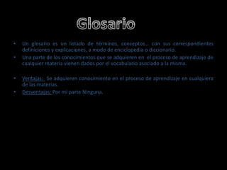 GlosarioUn glosario es un listado de términos, conceptos… con sus correspondientes definiciones y explicaciones, a modo de enciclopedia o diccionario. Una parte de los conocimientos que se adquieren en  el proceso de aprendizaje de cualquier materia vienen dados por el vocabulario asociado a la misma. Ventajas: Se adquieren conocimiento en el proceso de aprendizaje en cualquiera de las materias.Desventajas: Por mi parte Ninguna.