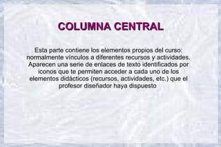COLUMNA CENTRAL

   Esta parte contiene los elementos propios del curso:
normalmente vínculos a diferentes recursos y actividades.
Aparecen una serie de enlaces de texto identificados por
    iconos que te permiten acceder a cada uno de los
 elementos didácticos (recursos, actividades, etc.) que el
           profesor diseñador haya dispuesto.
 