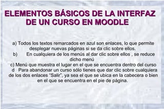 ELEMENTOS BÁSICOS DE LA INTERFAZ
    DE UN CURSO EN MOODLE

  a) Todos los textos remarcados en azul son enlaces, lo que permite
          desplegar nuevas páginas si se da clic sobre ellos.
  b)    En cualquiera de los menús al dar clic sobre ellos , se reduce
                              dicho menú
 c) Menú que muestra el lugar en el que se encuentra dentro del curso
  d Para abandonar un curso sólo tienes que dar clic sobre cualquiera
de los dos enlaces “Salir”, ya sea el que se ubica en la cabecera o bien
              en el que se encuentra en el pie de página.
 