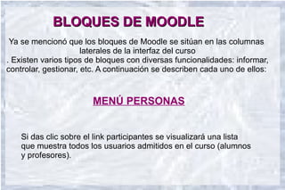 BLOQUES DE MOODLE
 Ya se mencionó que los bloques de Moodle se sitúan en las columnas
                      laterales de la interfaz del curso
. Existen varios tipos de bloques con diversas funcionalidades: informar,
controlar, gestionar, etc. A continuación se describen cada uno de ellos:


                        MENÚ PERSONAS


    Si das clic sobre el link participantes se visualizará una lista
    que muestra todos los usuarios admitidos en el curso (alumnos
    y profesores).
 