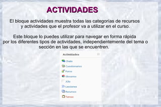 ACTIVIDADES
   El bloque actividades muestra todas las categorías de recursos
         y actividades que el profesor va a utilizar en el curso.

      Este bloque lo puedes utilizar para navegar en forma rápida
por los diferentes tipos de actividades, independientemente del tema o
                  sección en las que se encuentren.
 