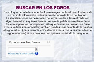 BUSCAR EN LOS FOROS
Este bloque permite buscar entre los mensajes publicados en los foros de
      un curso la información tecleada en el cuadro de texto del bloque.
    Las localizaciones se desarrollan de forma similar a las realizadas en
  algún buscador: si quieres buscar una o más palabras simplemente se
   teclean separadas por espacios; si lo que deseas es buscar una frase
exacta la debes entrecomillar; también puedes usar delante de la palabra
el signo más (+) para forzar la coincidencia exacta con la misma, o bien el
     signo menos (-) si hay palabras que quieres excluir de la búsqueda.
 